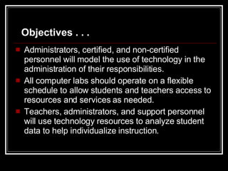 Administrators, certified, and non-certified personnel will model the use of technology in the administration of their responsibilities. All computer labs should operate on a flexible schedule to allow students and teachers access to resources and services as needed. Teachers, administrators, and support personnel will use technology resources to analyze student data to help individualize instruction. Objectives . . . 