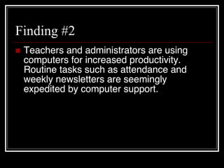 Finding #2 Teachers and administrators are using computers for increased productivity.  Routine tasks such as attendance and weekly newsletters are seemingly expedited by computer support. 