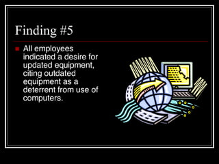 Finding #5 All employees indicated a desire for updated equipment, citing outdated equipment as a deterrent from use of computers. 