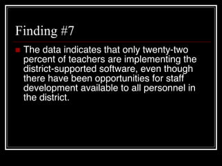 Finding #7 The data indicates that only twenty-two percent of teachers are implementing the district-supported software, even though there have been opportunities for staff development available to all personnel in the district. 