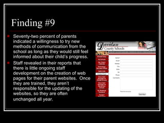 Finding #9 Seventy-two percent of parents indicated a willingness to try new methods of communication from the school as long as they would still feel informed about their child ’s  progress. Staff revealed in their reports that there is little ongoing staff development on the creation of web pages for their parent websites.  Once they are trained, they aren’t responsible for the updating of the websites, so they are often unchanged all year.   