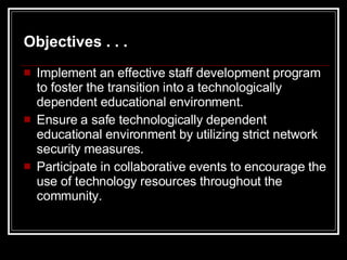 Implement an effective staff development program to foster the transition into a technologically dependent educational environment. Ensure a safe technologically dependent educational environment by utilizing strict network security measures. Participate in collaborative events to encourage the use of technology resources throughout the community. Objectives . . . 