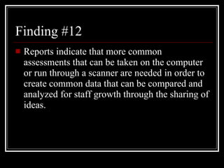 Finding #12 Reports indicate that more common assessments that can be taken on the computer or run through a scanner are needed in order to create common data that can be compared and analyzed for staff growth through the sharing of ideas. 