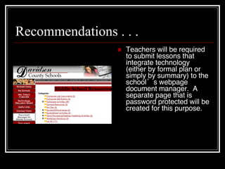 Recommendations . . . Teachers will be required to submit lessons that integrate technology (either by formal plan or simply by summary) to the school’s   webpage document manager.  A separate page that is password protected will be created for this purpose. 