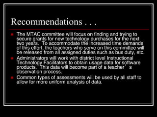 Recommendations . . . The MTAC committee will focus on finding and trying to secure grants for new technology purchases for the next two years.  To accommodate the increased time demands of this effort, the teachers who serve on this committee will be released from all assigned duties such as bus duty, etc. Administrators will work with district level Instructional Technology Facilitators to obtain usage data for software products.  This data will become part of a teacher’s observation process. Common types of assessments will be used by all staff to allow for more uniform analysis of data. 