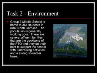 Task 2 - Environment Group 3 Middle School is home to 364 students in rural North Carolina. The population is generally working poor.  There are several affluent families that are the backbone of the PTO and they do their best to support the school with fundraising activities and a strong volunteer base.  
