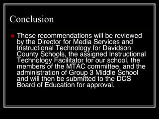 Conclusion These recommendations will be reviewed by the Director for Media Services and Instructional Technology for Davidson County Schools, the assigned Instructional Technology Facilitator for our school, the members of the MTAC committee, and the administration of Group 3 Middle School and will then be submitted to the DCS Board of Education for approval. 