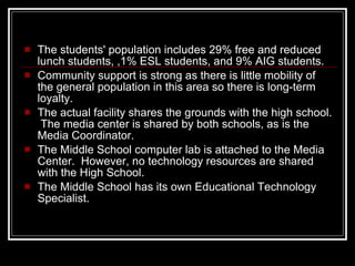 The students' population includes 29% free and reduced lunch students, ,1% ESL students, and 9% AIG students.  Community support is strong as there is little mobility of the general population in this area so there is long-term loyalty. The actual facility shares the grounds with the high school.  The media center is shared by both schools, as is the Media Coordinator.  The Middle School computer lab is attached to the Media Center.  However, no technology resources are shared with the High School.  The Middle School has its own Educational Technology Specialist. 