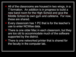 All of the classrooms are housed in two wings, in a T formation.  An addition is in progress to build a new band room for the High School and give the Middle School its own gym and cafeteria.  For now, these are shared.  Every classroom has 1 PC that is for the teacher ’s  use to enter NCWise data.  There is one older Mac in each classroom, but they are too old to accommodate much of the software supported by the district.  There is one networked printer that is shared for the faculty in the computer lab. 
