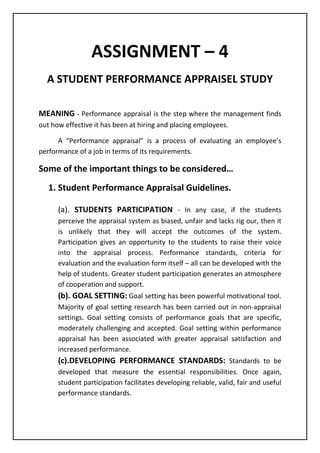 ASSIGNMENT – 4
A STUDENT PERFORMANCE APPRAISEL STUDY
MEANING - Performance appraisal is the step where the management finds
out how effective it has been at hiring and placing employees.
A “Performance appraisal” is a process of evaluating an employee’s
performance of a job in terms of its requirements.
Some of the important things to be considered…
1. Student Performance Appraisal Guidelines.
(a). STUDENTS PARTICIPATION - In any case, if the students
perceive the appraisal system as biased, unfair and lacks rig our, then it
is unlikely that they will accept the outcomes of the system.
Participation gives an opportunity to the students to raise their voice
into the appraisal process. Performance standards, criteria for
evaluation and the evaluation form itself – all can be developed with the
help of students. Greater student participation generates an atmosphere
of cooperation and support.
(b). GOAL SETTING: Goal setting has been powerful motivational tool.
Majority of goal setting research has been carried out in non-appraisal
settings. Goal setting consists of performance goals that are specific,
moderately challenging and accepted. Goal setting within performance
appraisal has been associated with greater appraisal satisfaction and
increased performance.
(c).DEVELOPING PERFORMANCE STANDARDS: Standards to be
developed that measure the essential responsibilities. Once again,
student participation facilitates developing reliable, valid, fair and useful
performance standards.
 