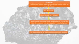 Procedure
Add 1 drop of sodium sulfide to both the test solution and to the
control solution.
Mix thoroughly
Allow to stand for 5 minutes.
Then compare the colours of the two solutions by viewing the
tubes downwards or transversely against a white background
The test solution has no more colour than the control solution.
 