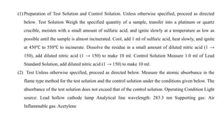 (1) Preparation of Test Solution and Control Solution. Unless otherwise specified, proceed as directed
below. Test Solution Weigh the specified quantity of a sample, transfer into a platinum or quartz
crucible, moisten with a small amount of sulfuric acid, and ignite slowly at a temperature as low as
possible until the sample is almost incinerated. Cool, add 1 ml of sulfuric acid, heat slowly, and ignite
at 450℃ to 550℃ to incinerate. Dissolve the residue in a small amount of diluted nitric acid (1 →
150), add diluted nitric acid (1 → 150) to make 10 ml. Control Solution Measure 1.0 ml of Lead
Standard Solution, add diluted nitric acid (1 → 150) to make 10 ml.
(2) Test Unless otherwise specified, proceed as directed below. Measure the atomic absorbance in the
flame type method for the test solution and the control solution under the conditions given below. The
absorbance of the test solution does not exceed that of the control solution. Operating Condition Light
source: Lead hollow cathode lamp Analytical line wavelength: 283.3 nm Supporting gas: Air
Inflammable gas: Acetylene
 