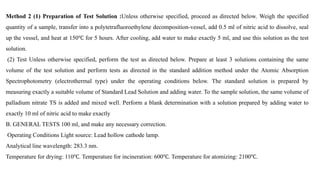 Method 2 (1) Preparation of Test Solution :Unless otherwise specified, proceed as directed below. Weigh the specified
quantity of a sample, transfer into a polytetrafluoroethylene decomposition-vessel, add 0.5 ml of nitric acid to dissolve, seal
up the vessel, and heat at 150℃ for 5 hours. After cooling, add water to make exactly 5 ml, and use this solution as the test
solution.
(2) Test Unless otherwise specified, perform the test as directed below. Prepare at least 3 solutions containing the same
volume of the test solution and perform tests as directed in the standard addition method under the Atomic Absorption
Spectrophotometry (electrothermal type) under the operating conditions below. The standard solution is prepared by
measuring exactly a suitable volume of Standard Lead Solution and adding water. To the sample solution, the same volume of
palladium nitrate TS is added and mixed well. Perform a blank determination with a solution prepared by adding water to
exactly 10 ml of nitric acid to make exactly
B. GENERAL TESTS 100 ml, and make any necessary correction.
Operating Conditions Light source: Lead hollow cathode lamp.
Analytical line wavelength: 283.3 nm.
Temperature for drying: 110℃. Temperature for incineration: 600℃. Temperature for atomizing: 2100℃.
 