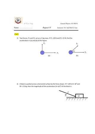 Al-Farabi College
Name: …………………

General Physics 101 PHYS

Assignment IV

Instructor: Dr. Said Moh’d Azar

Ch#3
1) Two forces, F1 and F2, act on a 5-kg mass. If F1 =20 N and F2 =15 N, find the
acceleration in (a) and (b) of the Figure.

2) A block is pushed across a horizontal surface by the force shown. If F =20 N, θ= 30º and
M = 2.0 kg, then the magnitude of the acceleration (in m/s2) of the block is:

 