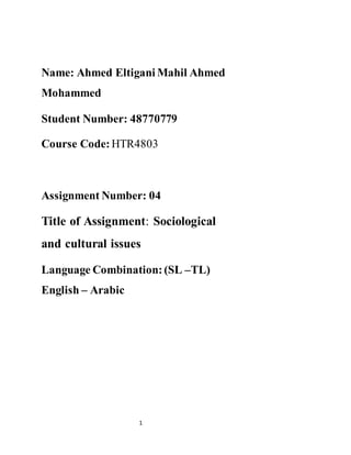 Name: Ahmed Eltigani Mahil Ahmed 
Mohammed 
Student Number: 48770779 
Course Code: HTR4803 
Assignment Number: 04 
Title of Assignment: Sociological 
and cultural issues 
Language Combination: (SL –TL) 
English – Arabic 
1 
 