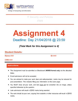 College of Computing and Informatics
Assignment 4
Deadline: Day 21/04/2018 @ 23:59
[Total Mark for this Assignment is 4]
Student Details:
Name:###
CRN:###
ID:###
Instructions:
 This Assignment must be submitted on Blackboard (WORD format only) via the allocated
folder.
 Email submission will not be accepted.
 You are advised to make your work clear and well-presented, marks may be reduced for
poor presentation. This includes filling your information on the cover page.
 You MUST show all your work, and text must not be converted into an image, unless
specified otherwise by the question.
 Late submission will result in ZERO marks being awarded.
 The work should be your own, copying from students or other resources will result in ZERO
marks.

IT Security and Policies
IT409
 