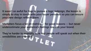 It wasn't so awful for Gap to pursue a logo redesign, the lesson is
simply to stay in touch with your buyer personas so you can ensure
your new design reflects them.
Marketers focus a lot on metrics -- for good reasons -- but never
underestimate your audience's feelings towards your brand.
They're harder to quantify, sure, but people will speak out when their
sensibilities are offended.
 