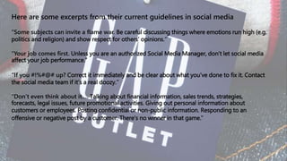 Here are some excerpts from their current guidelines in social media
“Some subjects can invite a flame war. Be careful discussing things where emotions run high (e.g.
politics and religion) and show respect for others’ opinions.”
“Your job comes first. Unless you are an authorized Social Media Manager, don’t let social media
affect your job performance.”
“If you #!%#@# up? Correct it immediately and be clear about what you’ve done to fix it. Contact
the social media team if it’s a real doozy.”
“Don’t even think about it…. Talking about financial information, sales trends, strategies,
forecasts, legal issues, future promotional activities. Giving out personal information about
customers or employees. Posting confidential or non-public information. Responding to an
offensive or negative post by a customer. There’s no winner in that game.”
 
