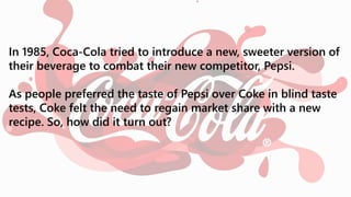 In 1985, Coca-Cola tried to introduce a new, sweeter version of
their beverage to combat their new competitor, Pepsi.
As people preferred the taste of Pepsi over Coke in blind taste
tests, Coke felt the need to regain market share with a new
recipe. So, how did it turn out?
 