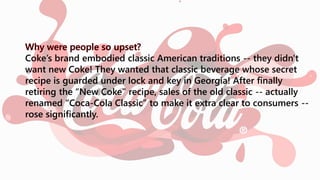 Coke’s brand embodied classic American traditions -- they didn't
want new Coke! They wanted that classic beverage whose secret
recipe is guarded under lock and key in Georgia! After finally
retiring the “New Coke” recipe, sales of the old classic -- actually
renamed “Coca-Cola Classic” to make it extra clear to consumers --
rose significantly.
 