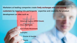Marketers at leading companies create
by tapping into participants’ expertise and creativity for product
development on sites such as
• American Express ( )
• Cisco ( )
• Ford ( )
• Examples:
• Procter & Gamble
• Toyota
 