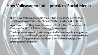How Volkswagen India practices Social Media
• Right now, Volkswagen India mainly has a presence across four
social media platforms: Facebook, Twitter, YouTube & LinkedIn.
• Apart from that they have dedicated sites for their ‘Innovations for
Everyone’ and ‘Think Blue campaign’ campaigns.
• The important aspect of Volkswagen India’s strategy is a long term
approach to build loyal community and the use of all the marketing
channels: TV, Radio, Print, Outdoor & Online to leverage their
promotional campaigns.
 