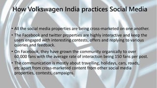 • All the social media properties are being cross-marketed on one another.
• The Facebook and twitter properties are highly interactive and keep the
users engaged with interesting contests, offers and replying to various
queries and feedback.
• On Facebook, they have grown the community organically to over
60,000 fans with the average rate of interaction being 150 fans per post.
• The communication is mostly about travelling, holidays, cars, roads,
etc.apart from cross-marketed content from other social media
properties, contests, campaigns.
How Volkswagen India practices Social Media
 