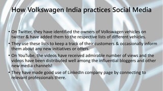 • On Twitter, they have identified the owners of Volkswagen vehicles on
twitter & have added them to the respective lists of different vehicles.
• They use these lists to keep a track of their customers & occasionally inform
them about any new initiatives or offers.
• On YouTube, the videos have received admirable number of views and the
videos have been distributed well among the influential bloggers and other
new media channels!
• They have made good use of LinkedIn company page by connecting to
relevant professionals there.
How Volkswagen India practices Social Media
 