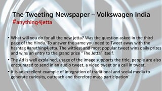 The Tweeting Newspaper – Volkswagen India
#anything4jetta
• What will you do for all the new jetta? Was the question asked in the third
page of the Hindu. To answer the same you need to Tweet away with the
hashtag #anything4jetta. The wittiest and most popular tweet wins daily prizes
and wins an entry to the grand prize “The Jetta” itself.
• The Ad is well explained, usage of the image supports the title, people are also
encouraged to send in an audio tweet, a video tweet or a call in tweet.
• It is an excellent example of integration of traditional and social media to
generate curiosity, outreach and therefore mass participation!
 