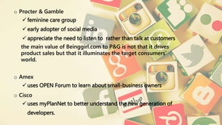 o Procter & Gamble
feminine care group
early adopter of social media
appreciate the need to listen to rather than talk at customers
the main value of Beinggirl.com to P&G is not that it drives
product sales but that it illuminates the target consumers’
world.
o Amex
uses OPEN Forum to learn about small-business owners
o Cisco
uses myPlanNet to better understand the new generation of
developers.
 