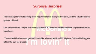Surprise, surprise!
The hashtag started attracting more negative stories than positive ones, and the situation soon
got out of hand.
One only needs to sample this tweet (courtesyLA Times) to understand how unpleasant it must
have been:
“These #McDStories never get old, kinda like a box of McDonald’s 10 piece Chicken McNuggets
left in the sun for a week.”
 