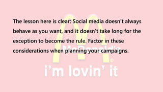 The lesson here is clear: Social media doesn’t always
behave as you want, and it doesn’t take long for the
exception to become the rule. Factor in these
considerations when planning your campaigns.
 