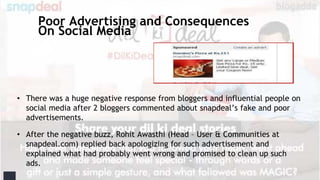 Poor Advertising and Consequences
On Social Media
• There was a huge negative response from bloggers and influential people on
social media after 2 bloggers commented about snapdeal’s fake and poor
advertisements.
• After the negative buzz, Rohit Awasthi (Head – User & Communities at
snapdeal.com) replied back apologizing for such advertisement and
explained what had probably went wrong and promised to clean up such
ads.
 