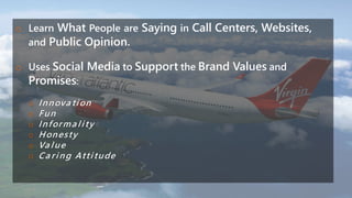 o Learn What People are Saying in Call Centers, Websites,
and Public Opinion.
o Uses Social Media to Support the Brand Values and
Promises:
o Innova tion
o Fun
o Informa lity
o Honesty
o Va lue
o Ca ring Attitude
 