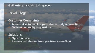 o Gathering Insights to Improve
o Travel Blogs
o Customer Complaints
 Tedious & redundant requests for security information
 Online-community suggestions
o Solutions
 Opt-in service
 Arrange taxi sharing from pax from same flight
 