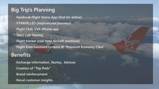 •Big Trip’s Planning
•Facebook Flight Status App (first for airline)
•VTRAVELLED (inspirational journeys)
•Flight Club, VVA iPhone app
•Taxi2 Cab Sharing
•Flight tracker (real-time Aircraft positions)
•Flight Entertainment systems @ “Premium Economy Class”
•Benefits
•Exchange information, Stories, Advices
•Creation of “Trip Pods”
•Brand reinforcement
•Novel customer insights
 
