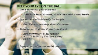 KEEP YOUR EYE ON THE BALL
o Don’t throw out your Playbook
 Start with Brand Promise; Guide them with Social Media
o Use Social Media Primarily for Insight
 Real Value is learning about Customers
o Strive to go Viral, but Protect the Brand
 AUNTHENTICITY & RELEVANCE
 WILL IT BLEND? [ YouTube Video]
 SONY
o Engage, but follow the social rules
 