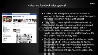 Adidas on Facebook - Background
• Cricket is like a religion in India and in order to
connect to the target audience on the online space,
they had to connect Adidas with Cricket
• They had to create a platform where the cricket
fans come, discuss, consume content and spread
word of mouth among their peers so that it
snowballs into a movement and by the start of
world cup, it becomes the one platform where the
real cricket fans can identify with
• The primary target audience for adidas was in the
age group of 14 – 19 years extended to 25. This
audience had a huge affinity towards digital media.
Their digital footprints cover social networking,
mobile, entertainment, sports, online videos etc.
 