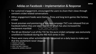• For sustained engagement, encouraged the users to share their views through
constant cricket related conversations
• Other engagement hooks were Games, Trivia and long term games like Fantasy
cricket
• Sneak previews and premiering of the new campaign TVC’s are released first on
Facebook before they are taken live on TV which has also increased the
excitement manifold
• The 60 sec Director’s cut of the TVC for the pure cricket campaign was exclusively
unveiled on Facebook during the IND AUS series in Oct
• There were many other activities which happened on a daily basis to make sure
that the excitement never stopped:
 PREDICT AND WIN
 RAPIDFIRE CONTEST
 SPOT THE BALL CONTEST
 IMMORTAL WORDS CONTEST
Adidas on Facebook – Implementation & Response
 