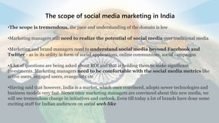 The scope of social media marketing in India
•The scope is tremendous, the pace and understanding of the domain is low
•Marketing managers still need to realize the potential of social media over traditional media
•Marketing and brand managers need to understand social media beyond Facebook and
Twitter - as in its utility in form of social applications, online communities, social campaigns
•A lot of questions are being asked about ROI and that is holding them to make significant
investments. Marketing managers need to be comfortable with the social media metrics like
active users, engaged users, evangelists etc
•Having said that however, India is a market, which once convinced, adopts newer technologies and
business models very fast. Hence once marketing managers are convinced about this new media, we
will see tremendous change in initiatives and outlook. Even till today a lot of brands have done some
exciting stuff for Indian audiences on social web like
 