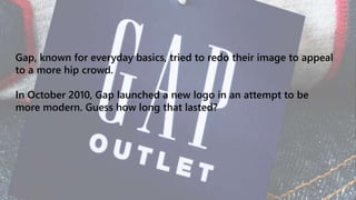 Gap, known for everyday basics, tried to redo their image to appeal
to a more hip crowd.
In October 2010, Gap launched a new logo in an attempt to be
more modern. Guess how long that lasted?
 