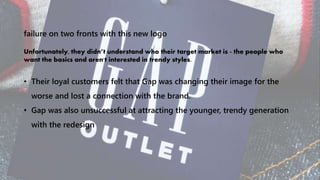 failure on two fronts with this new logo
Unfortunately, they didn’t understand who their target market is - the people who
want the basics and aren't interested in trendy styles.
• Their loyal customers felt that Gap was changing their image for the
worse and lost a connection with the brand.
• Gap was also unsuccessful at attracting the younger, trendy generation
with the redesign
 