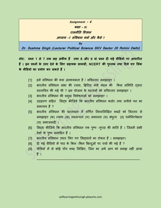 selflearningwithssingh.pbworks.com
Assignment - 4
कक्षा – XI
राजनीति विज्ञान
अध्याय -1 संविधान क्यों और कै से ?
By
Dr. Sushma Singh (Lecturer Political Science SKV Sector 20 Rohini Delhi)
नोट: प्रश्न 1 से 7 िक छह अंकीय हैं िथा 8 और 9 िां प्रश्न दी गई िीडियो पर आधाररि
हैं । इन प्रश्नों के उत्तर देने के लिए सहायक सामग्री, NCERT की पुस्िक िथा ददये गए लिंक
के िीडियो का प्रयोग कर सकिे हैं ।
[1] हमें संविधान की क्या आिश्यकता हैं / सविस्तार समझाइए ।
[2] भारतीय संविधान सभा की रचना, ब्रिटिश मंत्री मंडल की ककस सममतत द्िारा
प्रस्तावित की गई थी ? इस योजना के प्रस्तािों को सविस्तार समझाइए ।
[3] भारतीय संविधान की प्रमुख विशेषताओं को समझाइए ।
[4] उदाहरण सटहत मसद्ध कीजजये कक भारतीय संविधान कठोर तथा लचीले पन का
समन्िय हैं ?
[5] भारतीय संविधान की प्रस्तािना में िर्णित तनम्नमलर्खत शब्दों को विस्तार से
समझाइए (क) न्याय (ख) स्ितन्त्रता (ग) समानता (घ) बंधुत्ि (ड) धमितनरपेक्षता
(च) समाजिादी ।
[6] मसद्ध कीजजये कक भारतीय संविधान एक पुष्प -गुच्छ की भांतत हैं । जजसमें सभी
देशों के पुष्प समाटहत हैं ।
[7] भारतीय संविधान उधार मलए गए मसद्धांतों का िोकरा हैं । समझाइए।
[8] दी गई िीडडयो में पाठ के ककन -ककन ब्रबन्दुओं पर चचाि की गई हैं ?
[9] िीडडयो में से कोई पााँच शब्द मलर्खए, जजन का अथि आप को समझ नहीं आया
हैं ।
-----------------------------------------------------------------------------------------------
 