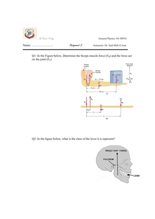 Al-Farabi College
Name: …………………

General Physics 101 PHYS

Assignment V

Instructor: Dr. Said Moh’d Azar

Q1: In the Figure below, Determine the biceps muscle force (FB) and the force act
on the joint (FE)

Q2: In the figure below, what is the class of the lever it is represent?

 