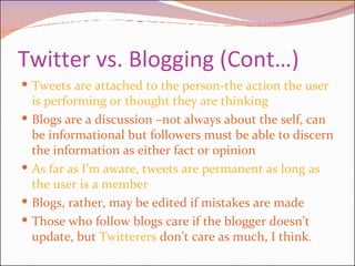 Twitter vs. Blogging (Cont…) Tweets are attached to the person-the action the user is performing or thought they are thinking Blogs are a discussion –not always about the self, can be informational but followers must be able to discern the information as either fact or opinion As far as I’m aware, tweets are permanent as long as the user is a member  Blogs, rather, may be edited if mistakes are made Those who follow blogs care if the blogger doesn’t update, but  Twitterers  don’t care as much, I think.  