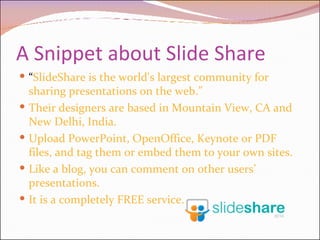 A Snippet about Slide Share “ SlideShare is the world's largest community for sharing presentations on the web.” Their designers are based in Mountain View, CA and New Delhi, India.  Upload PowerPoint, OpenOffice, Keynote or PDF files, and tag them or embed them to your own sites. Like a blog, you can comment on other users’ presentations. It is a completely FREE service.  