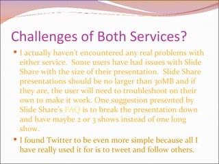 Challenges of Both Services? I actually haven’t encountered any real problems with either service.  Some users have had issues with Slide Share with the size of their presentation.  Slide Share presentations should be no larger than 30MB and if they are, the user will need to troubleshoot on their own to make it work. One suggestion presented by Slide Share’s  FAQ  is to break the presentation down and have maybe 2 or 3 shows instead of one long show. I found Twitter to be even more simple because all I have really used it for is to tweet and follow others.  