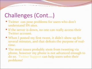 Challenges (Cont…) Twitter  can pose problems for users who don’t understand SN sites.  If the server is down, no one can really access their Twitter account.  When I posted my first tweet, it didn’t show up for several minutes, and that defeats the purpose of real-time. The most issues probably stem from tweeting via phone, however my phone is not advanced enough to do so.  Twitter Support  can help users solve their problems! 