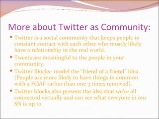 More about Twitter as Community: Twitter is a social community that keeps people in constant contact with each other who mostly likely have a relationship in the real world. Tweets are meaningful to the people in your community.  Twitter Blocks- model the “friend of a friend” idea. (People are more likely to have things in common with a FOAF rather than one 3 times removed). Twitter blocks also present the idea that we’re all connected virtually and can see what everyone in our SN is up to. 