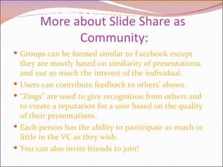 More about Slide Share as  Community: Groups can be formed similar to Facebook except they are mostly based on similarity of presentations, and not so much the interest of the individual. Users can contribute feedback to others’ shows. “ Zings” are used to give recognition from others and to create a reputation for a user based on the quality of their presentations.  Each person has the ability to participate as much or little in the VC as they wish. You can also invite friends to join! 
